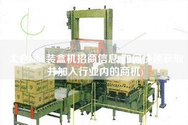 太倉mini裝盒機招商信息(如何快速獲取并加入行業內的商機)