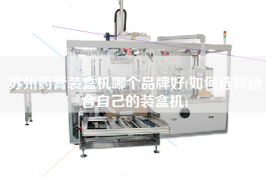 蘇州藥膏裝盒機哪個品牌好(如何選擇適合自己的裝盒機)
