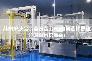 蘇州護膚品裝盒設備公司(如何選擇z適合的設備供應商)