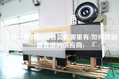 江蘇一體式自動包裝機(jī)哪里有(如何找到z靠譜的供應(yīng)商)
