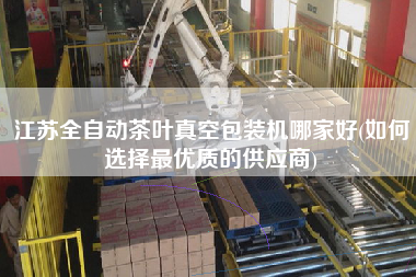 江蘇全自動茶葉真空包裝機哪家好(如何選擇z優質的供應商)