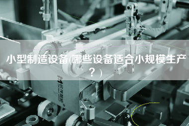 小型制造設(shè)備(哪些設(shè)備適合小規(guī)模生產(chǎn)？)