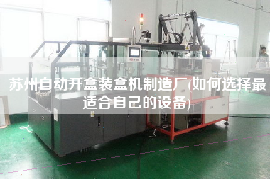蘇州自動開盒裝盒機制造廠(如何選擇z適合自己的設備)
