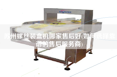 蘇州螺絲裝盒機哪家售后好(如何選擇靠譜的售后服務商)