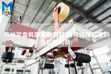 蘇州裝盒機(jī)哪家服務(wù)好(如何選擇可靠的售后服務(wù)商)