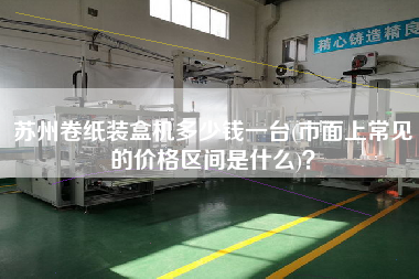 蘇州卷紙裝盒機多少錢一臺(市面上常見的價格區(qū)間是什么)？