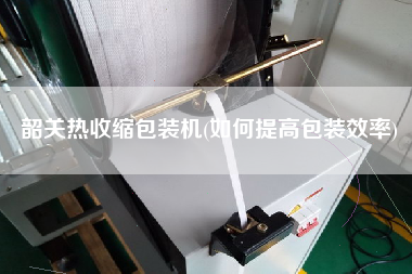韶關(guān)熱收縮包裝機(如何提高包裝效率)