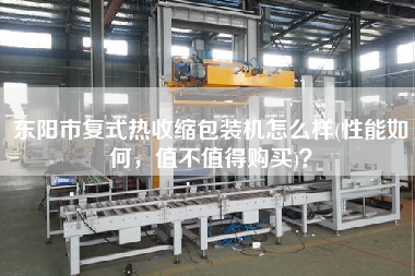 東陽市復式熱收縮包裝機怎么樣(性能如何，值不值得X)？