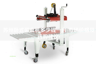 蘇州臥式裝盒機(jī)多少錢一臺(tái)(市場(chǎng)價(jià)格及選購(gòu)建議)