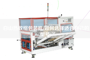 白山熱收縮包裝機(如何選擇適合自己的型號)