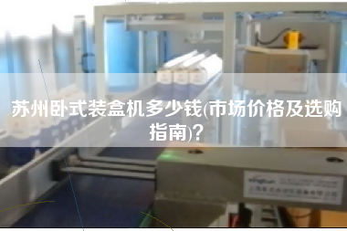 蘇州臥式裝盒機多少錢(市場價格及選購指南)？
