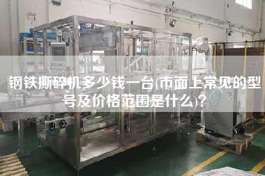 鋼鐵撕碎機(jī)多少錢一臺(市面上常見的型號及價格范圍是什么)？