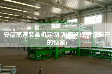 安徽高速裝盒機(jī)定制(如何選擇適合自己的設(shè)備)