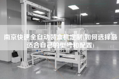 南京快速全自動裝盒機定制(如何選擇z適合自己的型號和配置)
