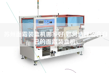 蘇州面霜裝盒機哪家好(如何選擇適合自己的面霜裝盒機)